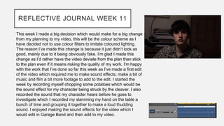 REFLECTIVE JOURNAL WEEK 11
This week I made a big decision which would make for a big change
from my planning to my video, this will be the colour scheme as I
have decided not to use colour filters to imitate coloured lighting.
The reason I’ve made this change is because it just didn’t look as
good, mainly due to it being obviously fake. I’m glad I made this
change as I’d rather have the video deviate from the plan than stick
to the plan even if it means risking the quality of my work. I’m happy
with the work that I’ve done so far this week as I’ve made a first edit
of the video which required me to make sound effects, make a bit of
music and film a bit more footage to add to the edit. I started the
week by recording myself chopping some potatoes which would be
the sound effect for my character being struck by the cleaver. I also
recorded the sound that my character hears before he goes to
investigate which I recorded my slamming my hand on the table a
bunch of time and grouping it together to make a loud thudding
sound. I enjoyed making the sound effects for the video which I
would edit in Garage Band and then add to my video.
 