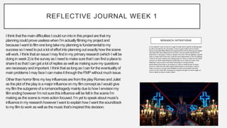 REFLECTIVE JOURNAL WEEK 1
I think that the main difficultiesI could run into in this project are that my
planningcould proveuselesswhen I’m actually filmingmy projectand
becauseI want to film one long takemy planningis fundamentalto my
success so I need to put a lot of effortinto planningout exactly how the scene
will work. I think that an issue I may find in my primary research(which I will be
doing in week 2) is the survey as I need to make sure that I can find a placeto
shareit so that I can get a lot of replies as well as making sure my questions
are necessary and important.I think that as long as I can for the eventualityof
main problems I may face I can make it throughthe FMP without much issue.
Otherthan horrorfilms my key influencesare from the play Romeo and Juliet
as the plot of the play is a major influenceon my film conceptas I would give
my film the subgenreof a romance/tragedy mainly due to how I envisionmy
film ending however I’m not sure this influencewill be felt in the sceneI’m
making as the scene is more actionfocused.I’m yet to speak about music's
influencein my researchhowever I want to explainhow I want the soundtrack
to my film to work as well as the music that’sinspiredthis decision.
 