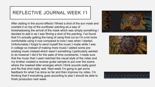 REFLECTIVE JOURNAL WEEK 11
After adding in the sound effects I filmed a shot of the sun mask and
overlaid it on top of the sunflower painting as a way of
foreshadowing the arrival of the mask which was simply something I
decided to add in as I was filming a shot of the painting. I’ve found
that I’m actually getting the hang of using final cut so I’m a lot more
comfortable using it now compared to how I was when I started.
Unfortunately I forgot to send myself the music I made while I was
in college so instead of making more music I added some pre-
existing music instead which wasn’t something I particularly wanted
to do however I did it for the sake of time constraints. I made sure
that the music that I used matched the visual style of the video and
my brother created a reverse guitar sample to put over the scene
where the masked killer emerges which I think sounds really good
and fits that shot really well. Next week I’m going to get some
feedback for what I’ve done so far and then improve my video. I’m
thinking that if everything goes according to plan I should be able to
finish production next week.
 