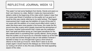 REFLECTIVE JOURNAL WEEK 12
This week I’ve had some feedback from family, friends and peers so
that I can improve my video. Before I made any improvements I
added a slide to the beginning of the video which makes it clear that
the scene was filmed in lockdown so the quality isn’t as good as it
could be (this was mainly referring to my awful acting). The biggest
improvement that I made was the addition of music at the start of
my scene with the addition of a crowd sound effect which made it
seem like there were more people in the house, this made the film
sound more like a party which greatly improved the atmosphere of
the scene. Another improvement that I made was the realisation
that I had spelt sacrifices wrong as I had typed sacrafices for the
title instead which is something that I quickly altered. Some people
liked the sudden cut of sound as my character looked up at the killer
and my dad and brother thought it was an odd addition however I
decided to keep it in as I thought that it gave a short shock of
silence to the build up of sound. I think that if I were to do this
project again I would improve the dialogue as I think that it limited
our acting a bit which is why this was probably the least appealing
aspect of the video.
 