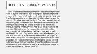REFLECTIVE JOURNAL WEEK 12
Thanks to all of the constructive criticism I was able to improve my
work to a point where I was able to complete a greatly improved
version of the video which had a much better atmosphere and was
free from preventible errors. Something that surprised me was the
amount of positive feedback that I got. Everyone I showed it to had
something good to say whether it was the shots of the character
staring at the painting, the choice of music or the action and
makeup. Hearing what everyones had to say has given me a lot
more confidence in what I’ve managed to make with so little
resources. I think that next week I will try to improve the audio
quality with the help of my brother as he has a lot of knowledge in
this area and then I’ll move on to my evaluation of the project. I
think that it’s crazy how even though all of these restrictions were
placed on my I was able to make something that people still find
entertaining and that a project that I thought would need several
people acting and working in a crew only needed three people to
make something that I can be proud of.
 