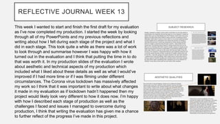 REFLECTIVE JOURNAL WEEK 13
This week I wanted to start and finish the first draft for my evaluation
as I’ve now completed my production. I started the week by looking
through all of my PowerPoints and my previous reflections and
writing about how I felt during each stage of the project and what I
did in each stage. This took quite a while as there was a lot of work
to look through and summarise however I was happy with how it
turned out in the evaluation and I think that putting the time in to do
that was worth it. In my production slides of the evaluation I wrote
about aesthetic and technical aspects of my production which
included what I liked about these details as well as what I would’ve
improved if I had more time or if I was filming under different
circumstances. The Corona virus lockdown has massively affected
my work so I think that it was important to write about what changes
it made in my evaluation as if lockdown hadn’t happened then my
project would likely look very different to how it does now. I’m happy
with how I described each stage of production as well as the
challenges I faced and issues I managed to overcome during
production, I think that writing the evaluation has given me a chance
to further reflect of the progress I’ve made in this project.
 