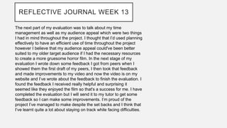 REFLECTIVE JOURNAL WEEK 13
The next part of my evaluation was to talk about my time
management as well as my audience appeal which were two things
I had in mind throughout the project. I thought that I’d used planning
effectively to have an efficient use of time throughout the project
however I believe that my audience appeal could've been better
suited to my older target audience if I had the necessary resources
to create a more gruesome horror film. In the next stage of my
evaluation I wrote down some feedback I got from peers when I
showed them the first draft of my peers, I then took that feedback
and made improvements to my video and now the video is on my
website and I’ve wrote about the feedback to finish the evaluation. I
found the feedback I received really helpful and surprising it
seemed like they enjoyed the film so that's a success for me. I have
completed the evaluation but I will send it to my tutor to get some
feedback so I can make some improvements. I’m proud of the
project I’ve managed to make despite the set backs and I think that
I’ve learnt quite a lot about staying on track while facing difficulties.
 