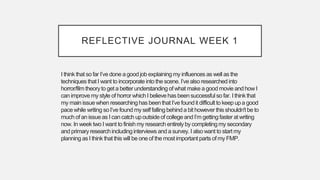 REFLECTIVE JOURNAL WEEK 1
I think that so far I’ve done agoodjob explainingmy influences as well as the
techniques that I want to incorporate into the scene. I’ve alsoresearched into
horror/film theoryto get a betterunderstanding of what make agood movie andhow I
canimprovemy style of horror whichI believehas beensuccessful so far. I think that
my main issuewhen researchinghas beenthat I’ve foundit difficult to keep upa good
pacewhile writing so I’ve found myself falling behinda bit however thisshouldn't be to
much of an issueas I can catch upoutsideof collegeand I’m gettingfaster at writing
now. In week two I want to finishmy research entirelyby completingmy secondary
and primaryresearchincludinginterviews and a survey. I alsowant to start my
planning asI think that this will be oneof the most important parts of my FMP.
 