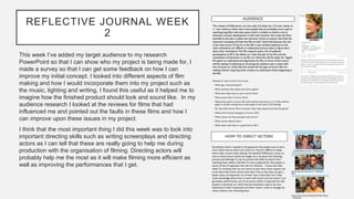 REFLECTIVE JOURNAL WEEK
2
This week I’ve added my target audience to my research
PowerPoint so that I can show who my project is being made for, I
made a survey so that I can get some feedback on how I can
improve my initial concept. I looked into different aspects of film
making and how I would incorporate them into my project such as
the music, lighting and writing, I found this useful as it helped me to
imagine how the finished product should look and sound like. In my
audience research I looked at the reviews for films that had
influenced me and pointed out the faults in these films and how I
can improve upon these issues in my project.
I think that the most important thing I did this week was to look into
important directing skills such as writing screenplays and directing
actors as I can tell that these are really going to help me during
production with the organisation of filming. Directing actors will
probably help me the most as it will make filming more efficient as
well as improving the performances that I get.
 