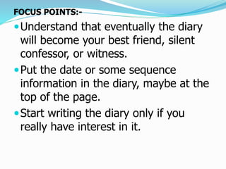FOCUS POINTS:-
Understand that eventually the diary
will become your best friend, silent
confessor, or witness.
Put the date or some sequence
information in the diary, maybe at the
top of the page.
Start writing the diary only if you
really have interest in it.