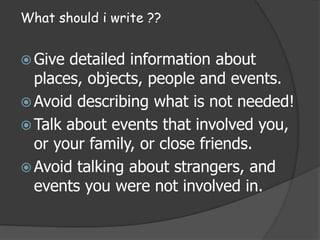 What should i write ??
Give detailed information about
places, objects, people and events.
Avoid describing what is not needed!
Talk about events that involved you,
or your family, or close friends.
Avoid talking about strangers, and
events you were not involved in.