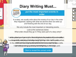 Diary Writing Must...
In a diary, we usually write about the events of our day in the order
they happened, starting with what we did first when we woke up
and finishing with the end of our day.
We only include the most important or interesting events.
put the most important events in
order
Look at the sentences below.
What order should they go in if they were part of a diary entry?
In the afternoon I went up to the battlements to practise my arrow skills.
I woke up early and joined the other knights in the main hall for a breakfast.
I fell asleep worrying about what tomorrow could bring...
I spent the morning practising sword fighting in the castle yard.
Click to reveal the correct order
I woke up early and joined the other knights in the main hall for a breakfast.
I spent the morning practising sword fighting in the castle yard.
In the afternoon I went up to the battlements to practise my arrow skills.
I fell asleep worrying about what tomorrow could bring...
 