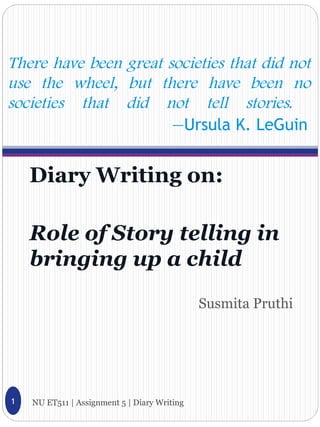 There have been great societies that did not
use the wheel, but there have been no
societies that did not tell stories.
                       —Ursula K. LeGuin


    Diary Writing on:

    Role of Story telling in
    bringing up a child
                                              Susmita Pruthi




1   NU ET511 | Assignment 5 | Diary Writing
 