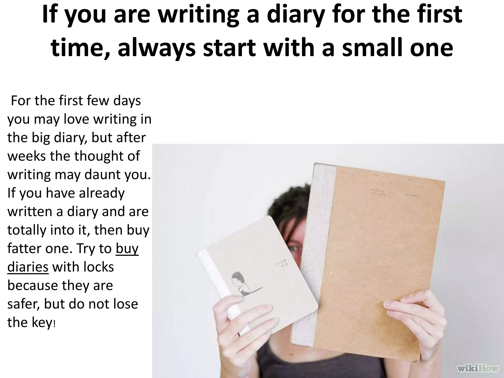 If you are writing a diary for the first
time, always start with a small one
For the first few days
you may love writing in
the big diary, but after
weeks the thought of
writing may daunt you.
If you have already
written a diary and are
totally into it, then buy a
fatter one. Try to buy
diaries with locks
because they are
safer, but do not lose
the key!

 