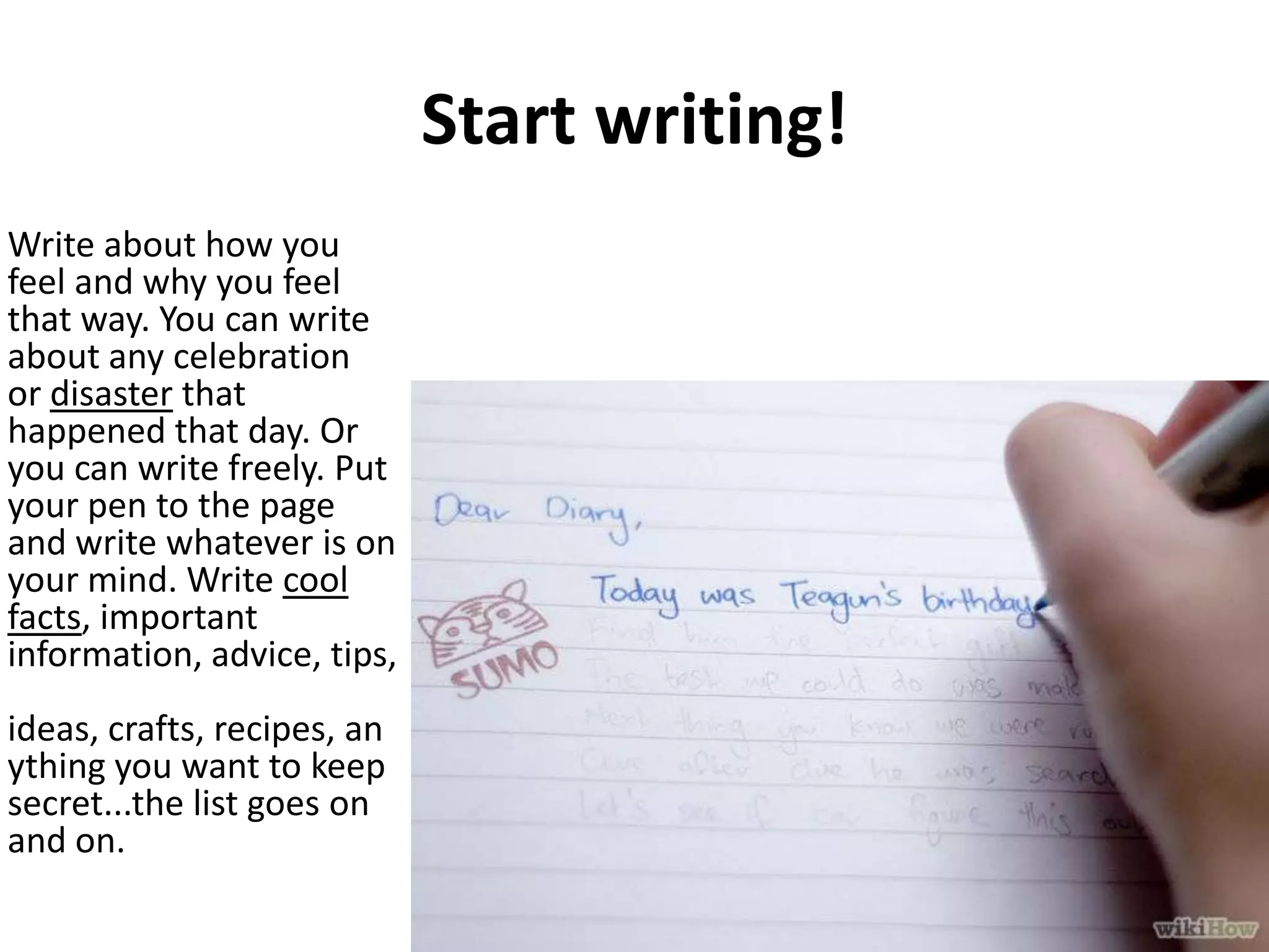 Start writing!
Write about how you
feel and why you feel
that way. You can write
about any celebration
or disaster that
happened that day. Or
you can write freely. Put
your pen to the page
and write whatever is on
your mind. Write cool
facts, important
information, advice, tips,
ideas, crafts, recipes, an
ything you want to keep
secret...the list goes on
and on.

 