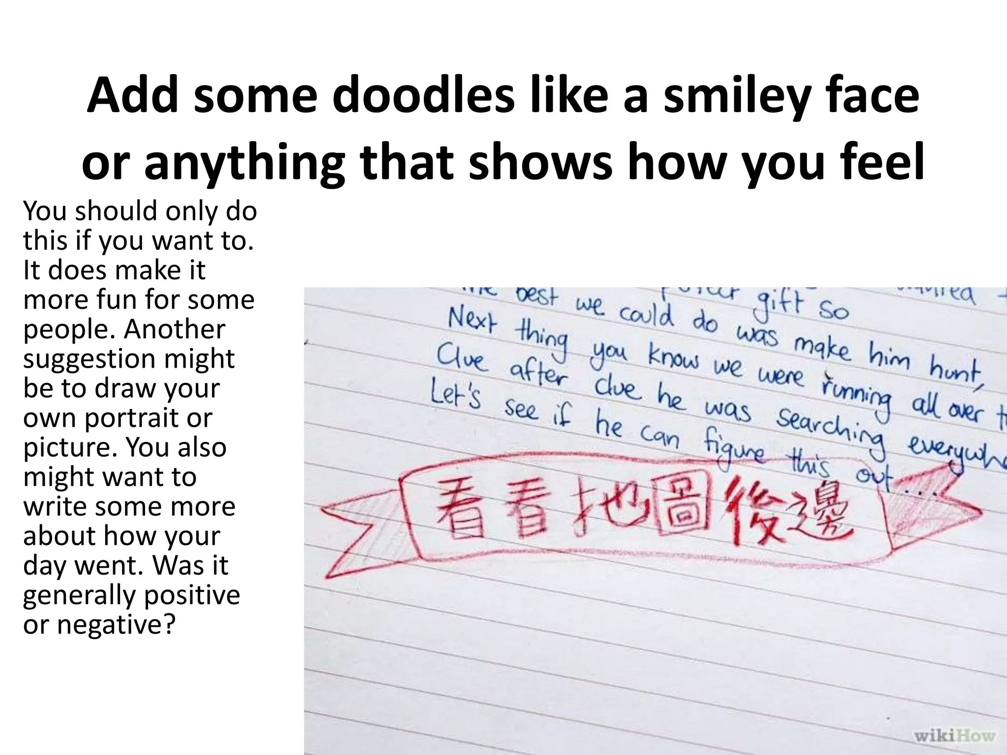 Add some doodles like a smiley face
or anything that shows how you feel
You should only do
this if you want to.
It does make it
more fun for some
people. Another
suggestion might
be to draw your
own portrait or
picture. You also
might want to
write some more
about how your
day went. Was it
generally positive
or negative?

 