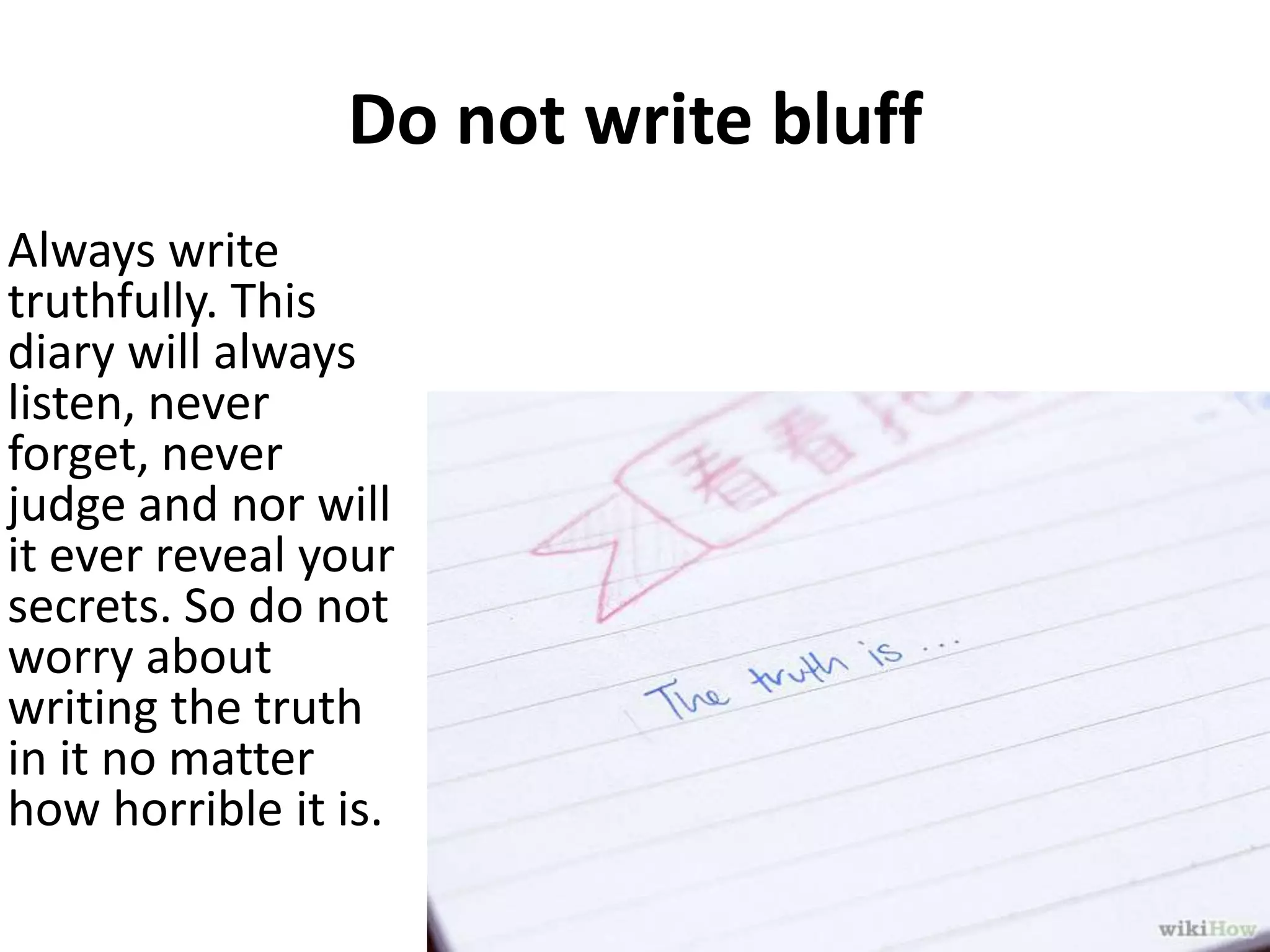 Do not write bluff
Always write
truthfully. This
diary will always
listen, never
forget, never
judge and nor will
it ever reveal your
secrets. So do not
worry about
writing the truth
in it no matter
how horrible it is.

 