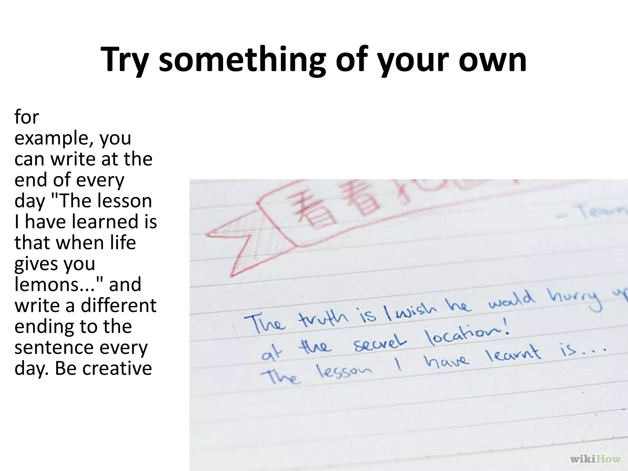 Try something of your own
for
example, you
can write at the
end of every
day "The lesson
I have learned is
that when life
gives you
lemons..." and
write a different
ending to the
sentence every
day. Be creative

 