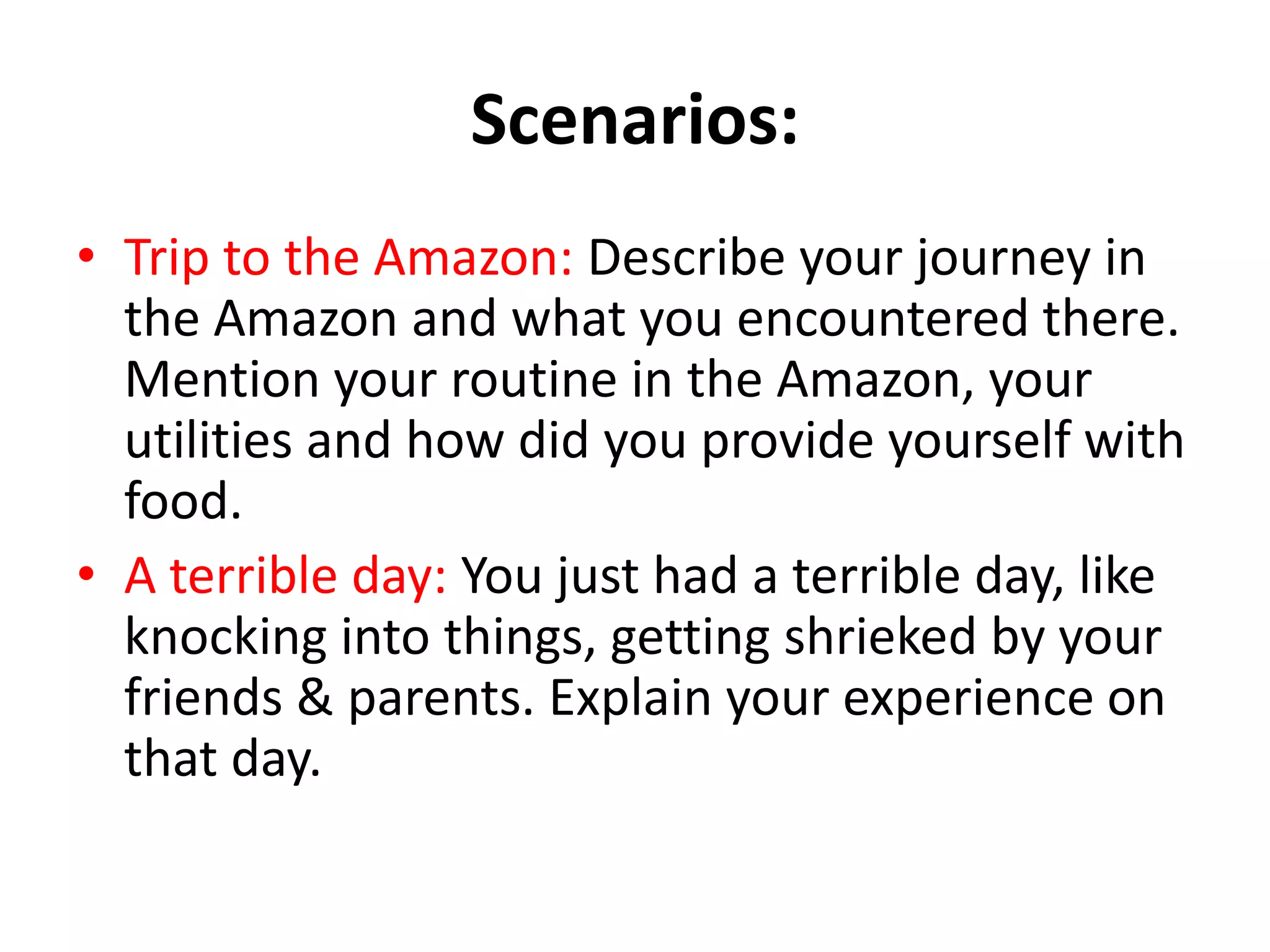 Scenarios:
• Trip to the Amazon: Describe your journey in
the Amazon and what you encountered there.
Mention your routine in the Amazon, your
utilities and how did you provide yourself with
food.
• A terrible day: You just had a terrible day, like
knocking into things, getting shrieked by your
friends & parents. Explain your experience on
that day.

 