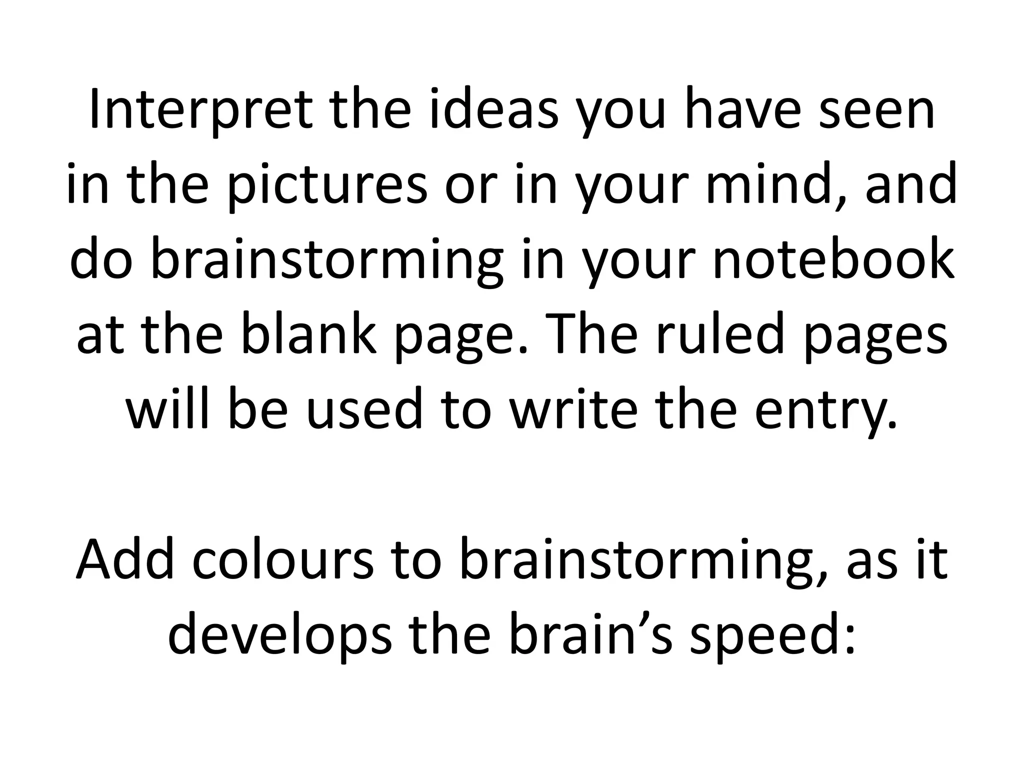 Interpret the ideas you have seen
in the pictures or in your mind, and
do brainstorming in your notebook
at the blank page. The ruled pages
will be used to write the entry.
Add colours to brainstorming, as it
develops the brain’s speed:

 