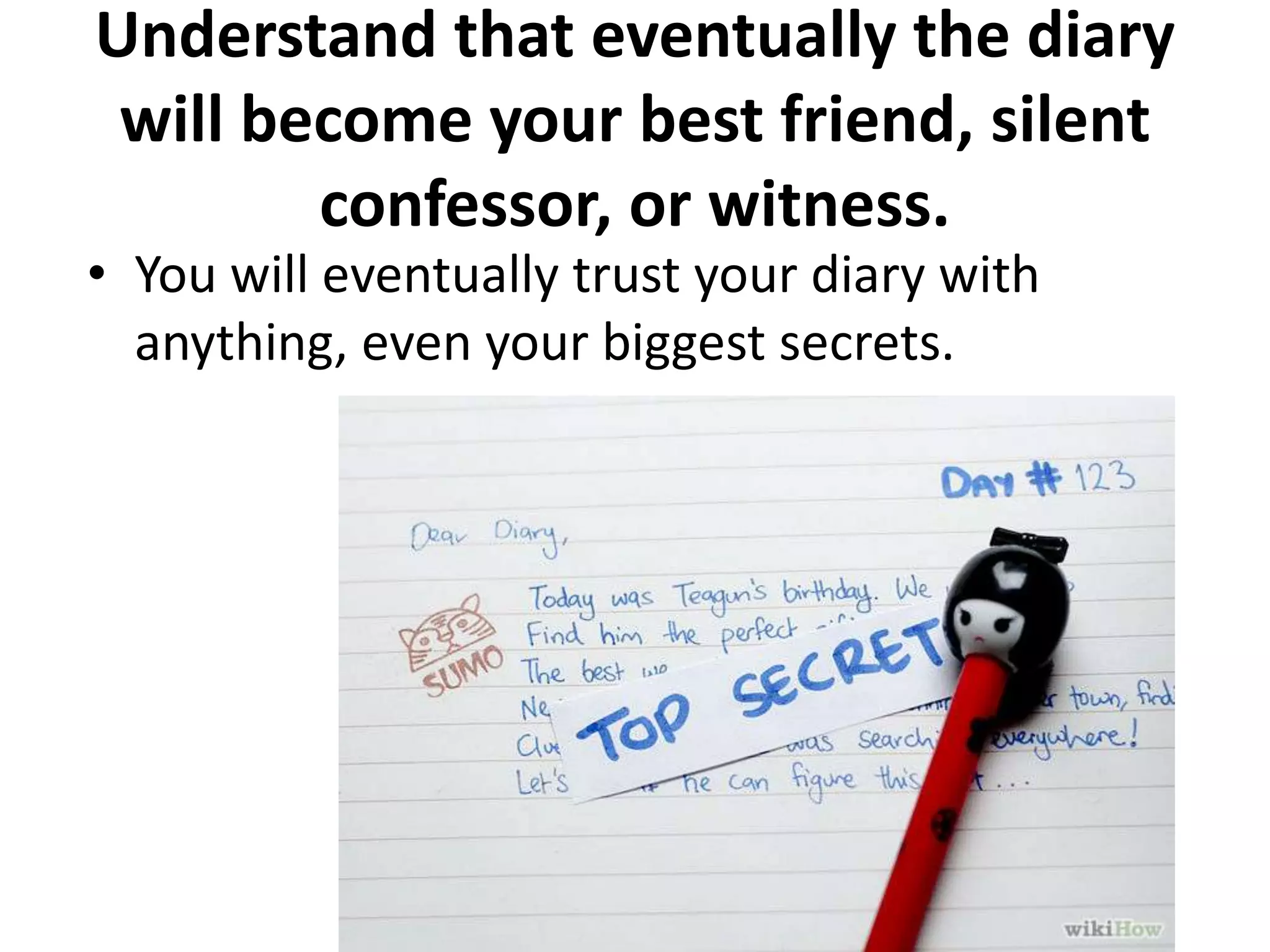 Understand that eventually the diary
will become your best friend, silent
confessor, or witness.

• You will eventually trust your diary with
anything, even your biggest secrets.

 