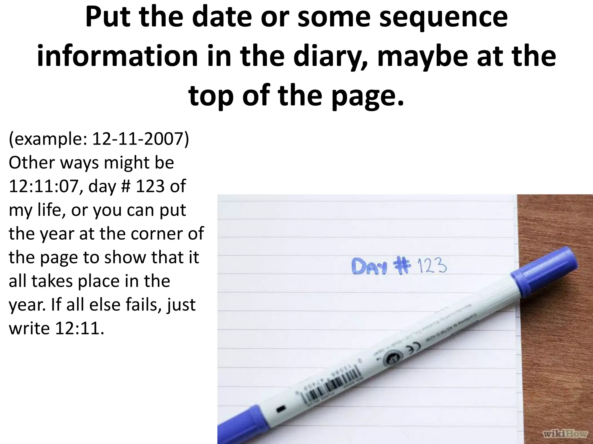Put the date or some sequence
information in the diary, maybe at the
top of the page.
(example: 12-11-2007)
Other ways might be
12:11:07, day # 123 of
my life, or you can put
the year at the corner of
the page to show that it
all takes place in the
year. If all else fails, just
write 12:11.

 