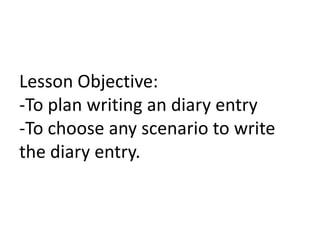 Lesson Objective:
-To plan writing an diary entry
-To choose any scenario to write
the diary entry.

 