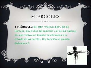 MIERCOLES
 MIÉRCOLES: del latín "mercuri dies", día de
Mercurio. Era el dios del comercio y el de los viajeros,
por ese motivo sus templos se edificaban a la
entrada de los pueblos. Hay también un planeta
dedicado a é
 