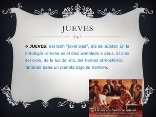 JUEVES
 JUEVES: del latín "jovis dies", día de Júpiter. En la
mitología romana es el dios asimilado a Zeus. El dios
del cielo, de la luz del día, del tiempo atmosférico.
También tiene un planeta bajo su nombre.
 