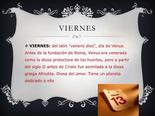 VIERNES
 VIERNES: del latín "veneris dies", día de Venus.
Antes de la fundación de Roma, Venus era venerada
como la diosa protectora de los huertos, pero a partir
del siglo II antes de Cristo fue asimilada a la diosa
griega Afrodita. Diosa del amor. Tiene un planeta
dedicado a ella
 