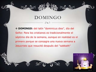 DOMINGO
 DOMINGO: del latín "dominicus dies", día del
Señor. Para los cristianos es tradicionalmente el
séptimo día de la semana, aunque en realidad es el
primero porque se consagra una nueva semana a
Jesucristo que resucitó después del "sabbath"
 