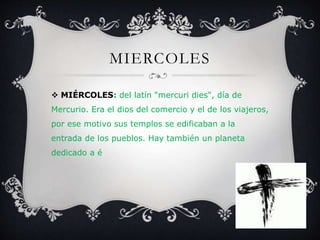 MIERCOLES
 MIÉRCOLES: del latín "mercuri dies", día de
Mercurio. Era el dios del comercio y el de los viajeros,
por ese motivo sus templos se edificaban a la
entrada de los pueblos. Hay también un planeta
dedicado a é
 