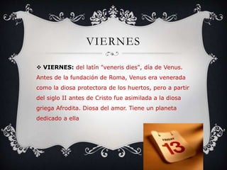 VIERNES
 VIERNES: del latín "veneris dies", día de Venus.
Antes de la fundación de Roma, Venus era venerada
como la diosa protectora de los huertos, pero a partir
del siglo II antes de Cristo fue asimilada a la diosa
griega Afrodita. Diosa del amor. Tiene un planeta
dedicado a ella
 