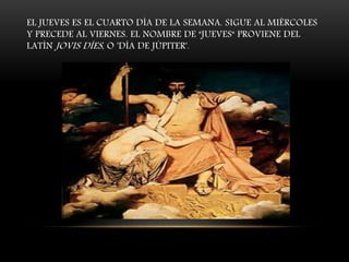 EL JUEVES ES EL CUARTO DÍA DE LA SEMANA. SIGUE AL MIÉRCOLES
Y PRECEDE AL VIERNES. EL NOMBRE DE "JUEVES" PROVIENE DEL
LATÍN JOVIS DÍES, O 'DÍA DE JÚPITER'.