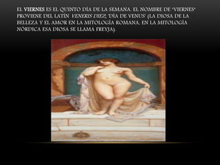EL VIERNES ES EL QUINTO DÍA DE LA SEMANA. EL NOMBRE DE "VIERNES"
PROVIENE DEL LATÍN VENERIS DIEZ; 'DÍA DE VENUS' (LA DIOSA DE LA
BELLEZA Y EL AMOR EN LA MITOLOGÍA ROMANA, EN LA MITOLOGÍA
NÓRDICA ESA DIOSA SE LLAMA FREYJA).