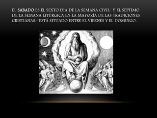 EL SÁBADO ES EL SEXTO DÍA DE LA SEMANA CIVIL1 Y EL SÉPTIMO
DE LA SEMANA LITÚRGICA EN LA MAYORÍA DE LAS TRADICIONES
CRISTIANAS.2 ESTÁ SITUADO ENTRE EL VIERNES Y EL DOMINGO.