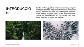 INTRODUCCIÓ
N
Con PowerPoint, puede crear presentaciones y compartir
su trabajo con otros, independientemente de dónde estén.
Escriba el texto que quiera usar para empezar. También
puede agregar imágenes, arte y vídeos en esta plantilla.
Guarde sus presentaciones en OneDrive y acceda ellas
desde el equipo, la tableta o el teléfono.
TÍTULO DE LA PRESENTACIÓN 11/2/20XX 3
 