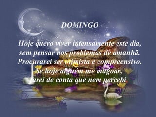 DOMINGO  Hoje quero viver intensamente este dia, sem pensar nos problemas de amanhã. Procurarei ser otimista e compreensivo. Se hoje alguém me magoar,  farei de conta que nem percebi .  