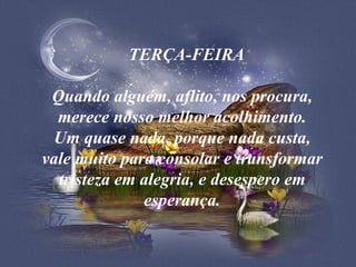    TERÇA-FEIRA Quando alguém, aflito, nos procura, merece nosso melhor acolhimento. Um quase nada, porque nada custa, vale muito para consolar e transformar tristeza em alegria, e desespero em esperança. 