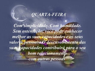    QUARTA-FEIRA   Com simplicidade. Com humildade. Sem ostentação, você pode conhecer melhor as suas capacidades e os seus valores pessoais. O desenvolvimento das suas capacidades contribuirá para o seu bom relacionamento com outras pessoas . 