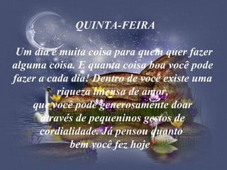    QUINTA-FEIRA   Um dia é muita coisa para quem quer fazer alguma coisa. E quanta coisa boa você pode fazer a cada dia! Dentro de você existe uma riqueza imensa de amor, que você pode generosamente doar através de pequeninos gestos de cordialidade. Já pensou quanto  bem você fez hoje ? 