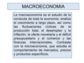 MACROECONOMIA
La macroeconomía es el estudio de la
conducta de toda la economía: analiza
el crecimiento a largo plazo, así como
las fluctuaciones cíclicas de la
producción total, el desempleo y la
inflación, la oferta monetaria y el déficit
presupuestario y el comercio y las
finanzas internacionales. Contrasta
con la microeconomía, que estudia el
comportamiento de mercados, precios
y productos específicos.
 