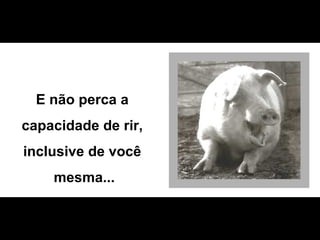 E não perca a  capacidade de rir,  inclusive de você  mesma... 