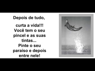 Depois de tudo,  curta a vida!!! Você tem o seu pincel e as suas tintas...  Pinte o seu paraíso e depois entre nele! 