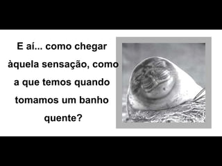 E aí... como chegar  àquela sensação, como  a que temos quando  tomamos um banho  quente? 