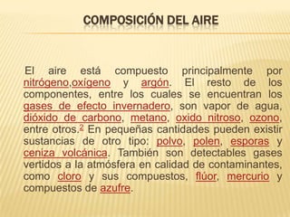 COMPOSICIÓN DEL AIRE


El aire está compuesto principalmente por
nitrógeno,oxígeno y argón. El resto de los
componentes, entre los cuales se encuentran los
gases de efecto invernadero, son vapor de agua,
dióxido de carbono, metano, oxido nitroso, ozono,
entre otros.2 En pequeñas cantidades pueden existir
sustancias de otro tipo: polvo, polen, esporas y
ceniza volcánica. También son detectables gases
vertidos a la atmósfera en calidad de contaminantes,
como cloro y sus compuestos, flúor, mercurio y
compuestos de azufre.
 