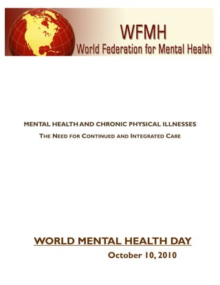 MENTAL HEALTH AND CHRONIC PHYSICAL ILLNESSES
   THE NEED FOR CONTINUED AND INTEGRATED CARE




  WORLD MENTAL HEALTH DAY
                       October 10, 2010
 