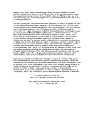 pessoas o entenderão. Mas as idéias subvertem dentro de campos paralelos: só posso
subverter aqueles que consomem pinturas. Mesmo assim, se dez pessoas entenderem o que
faço, se apenas dez se aproximarem do meu trabalho e disserem: "Compreendo o que este
cara está dizendo", esta corrente de dez pessoas irá engrossando tremendamente até se diluir
no sentido geral da vida".

Em 1967, quando já era um dos mais importantes artistas de sua geração, e após ter sido tema
- ao lado de Gerchman e de Roberto Magalhães - do curta-metragem Ver e Ouvir, de Antonio
Carlos Fontoura, Antonio Dias transferiu-se para Paris, cidade onde já em 1965 havia efetuado
uma individual e participado da mostra A Figuração Narrativa na Arte Contemporânea.
Também em 1967 expôs, com sucesso, na Galeria Delta, de Rotterdam. No ano seguinte, após
os acontecimentos de Maio de 1968 na capital francesa, o artista brasileiro mudou-se para
Milão, onde tem residido desde então, com periódicas viagens ao Brasil, Colônia e Nova
Iorque, além de curtas escapadas a outras cidades da Europa, para expor. Ao radicar-se
contudo em Milão, a arte de Antonio Dias passou por nova transformação substancial,
substituindo a figuração Pop até então seguida pela tendência conceptualista. Sem abandonar
de todo o gesto de pintar, Dias voltou-se, ali, para novos recursos expressivos, como o vídeo e
a fotografia, e abriu-se a novas tendências, como a arte condizionata, a arte política e a arte
sistêmica, de cujas mostras antológicas em Milão, Karlsruhe e Buenos Aires participou
sucessivamente em 1969, 1970 e 1971. Ao mesmo tempo, em princípios dos anos de 1970 sua
arte passava a questionar a própria arte e se tornava uma reflexão sobre sua essência e
limitações (série The Illustration of Art, Milão e Nova Iorque). Por outro lado, numa viagem ao
Nepal, em 1977, surgiram-lhe os despojados discos desenhados sobre esplêndido papel
artesanal fibroso, objeto de exposições na Europa e no Brasil, em anos subseqüentes.

Figura exponencial da jovem arte brasileira na segunda metade da década de 1960, quando
tocou-lhe desempenhar, no Rio de Janeiro, papel de autêntico chefe de escola, Antonio Dias
insere-se hoje na corrente da arte internacional de vanguarda, e seu espírito inquiridor não pára
de pesquisar novas formas de expressão, novas media, novos universos visuais. A relação de
suas individuais e de sua participação em coletivas e mostras panorâmicas, na Europa, na
América do Norte e no Brasil, é extensa, como são numerosos os museus de arte
contemporânea que conservam originais de sua mão. Em 1994 uma grande retrospectiva de
sua produção, desde 1964, teve lugar no Instituto Mathildenhöhe de Darmstadt, na Alemanha.

                            The american death, vinil s/ tela, 1967;
                       0,97 X 1,90, Pinacoteca do Estado de São Paulo.

                      Nota sobre a morte imprevista, técnica mista, 1965;
                               1,50 X 1,22, coleção particular.
 