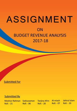 ASSIGNMENT
BUDGET REVENUE ANALYSIS
2017-18
ON
Submitted By
Moshiur Rahman
Roll: - 21
Sadiuzzaman
Roll: - 06
Tanjina Afrin
Roll: - 20
Jahirul Islam
Roll: - 20
Al-miash
Roll: - 07
Submitted For
 