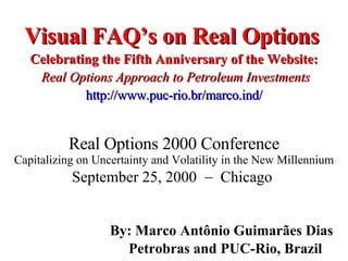 Visual FAQ’s on Real Options   Celebrating the Fifth Anniversary of the Website:   Real Options Approach to Petroleum Investments http://www.puc-rio.br/marco.ind/ By: Marco Antônio Guimarães Dias Petrobras and PUC-Rio, Brazil  Real Options 2000 Conference Capitalizing on Uncertainty and Volatility in the New Millennium September 25, 2000    Chicago  