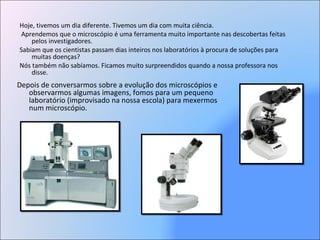 Hoje, tivemos um dia diferente. Tivemos um dia com muita ciência. Aprendemos que o microscópio é uma ferramenta muito importante nas descobertas feitas pelos investigadores.  Sabiam que os cientistas passam dias inteiros nos laboratórios à procura de soluções para muitas doenças? Nós também não sabíamos. Ficamos muito surpreendidos quando a nossa professora nos disse. Depois de conversarmos sobre a evolução dos microscópios e observarmos algumas imagens, fomos para um pequeno laboratório (improvisado na nossa escola) para mexermos num microscópio. 