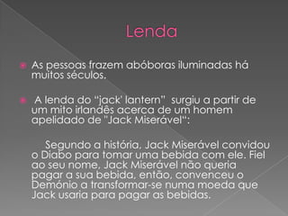 

As pessoas frazem abóboras iluminadas há
muitos séculos.



A lenda do “jack' lantern” surgiu a partir de
um mito irlandês acerca de um homem
apelidado de "Jack Miserável“:
Segundo a história, Jack Miserável convidou
o Diabo para tomar uma bebida com ele. Fiel
ao seu nome, Jack Miserável não queria
pagar a sua bebida, então, convenceu o
Demónio a transformar-se numa moeda que
Jack usaria para pagar as bebidas.

 