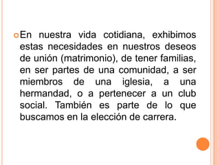  En nuestra vida cotidiana, exhibimos
 estas necesidades en nuestros deseos
 de unión (matrimonio), de tener familias,
 en ser partes de una comunidad, a ser
 miembros de una iglesia, a una
 hermandad, o a pertenecer a un club
 social. También es parte de lo que
 buscamos en la elección de carrera.
 