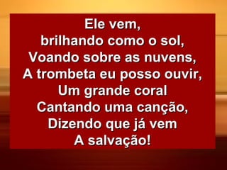 Ele vem,Ele vem,
brilhando como o sol,brilhando como o sol,
Voando sobre as nuvens,Voando sobre as nuvens,
A trombeta eu posso ouvir,A trombeta eu posso ouvir,
Um grande coralUm grande coral
Cantando uma canção,Cantando uma canção,
Dizendo que já vemDizendo que já vem
A salvação!A salvação!
 